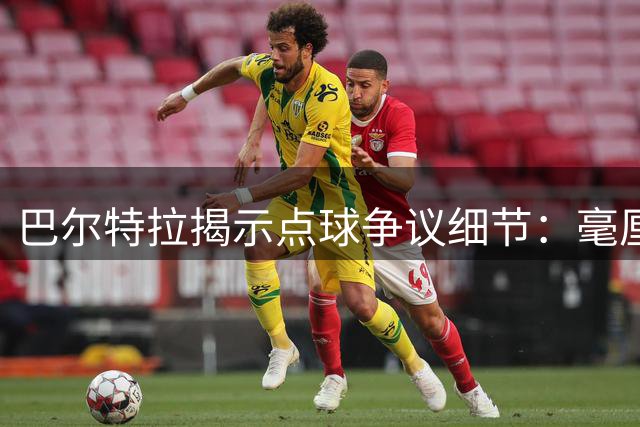 巴尔特拉揭示点球争议细节：毫厘之差决定是否犯规